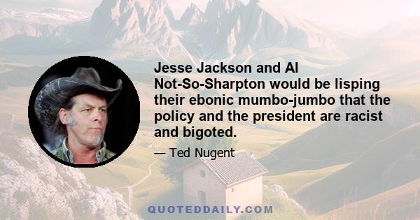 Jesse Jackson and Al Not-So-Sharpton would be lisping their ebonic mumbo-jumbo that the policy and the president are racist and bigoted.