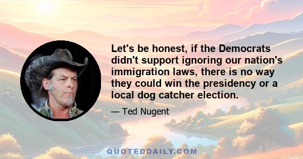 Let's be honest, if the Democrats didn't support ignoring our nation's immigration laws, there is no way they could win the presidency or a local dog catcher election.