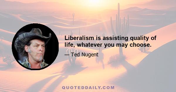 Liberalism is assisting quality of life, whatever you may choose.