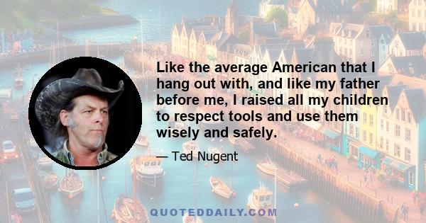 Like the average American that I hang out with, and like my father before me, I raised all my children to respect tools and use them wisely and safely.