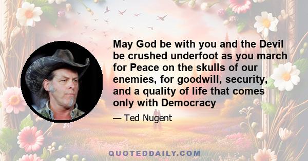 May God be with you and the Devil be crushed underfoot as you march for Peace on the skulls of our enemies, for goodwill, security, and a quality of life that comes only with Democracy