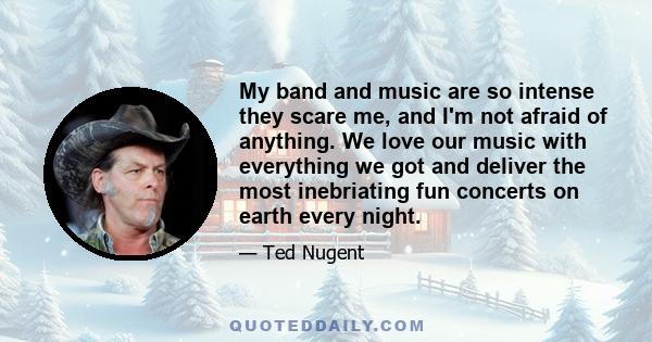 My band and music are so intense they scare me, and I'm not afraid of anything. We love our music with everything we got and deliver the most inebriating fun concerts on earth every night.