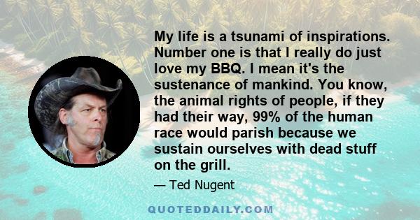 My life is a tsunami of inspirations. Number one is that I really do just love my BBQ. I mean it's the sustenance of mankind. You know, the animal rights of people, if they had their way, 99% of the human race would