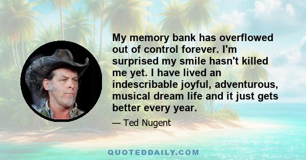 My memory bank has overflowed out of control forever. I'm surprised my smile hasn't killed me yet. I have lived an indescribable joyful, adventurous, musical dream life and it just gets better every year.