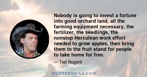 Nobody is going to invest a fortune into good orchard land, all the farming equipment necessary, the fertilizer, the seedlings, the nonstop Herculean work effort needed to grow apples, then bring them to the fruit stand 