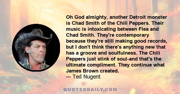 Oh God almighty, another Detroit monster is Chad Smith of the Chili Peppers. Their music is intoxicating between Flea and Chad Smith. They're contemporary because they're still making good records, but I don't think