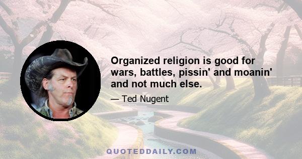 Organized religion is good for wars, battles, pissin' and moanin' and not much else.