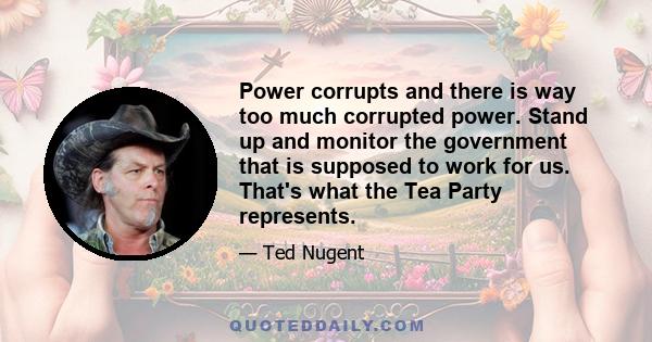 Power corrupts and there is way too much corrupted power. Stand up and monitor the government that is supposed to work for us. That's what the Tea Party represents.