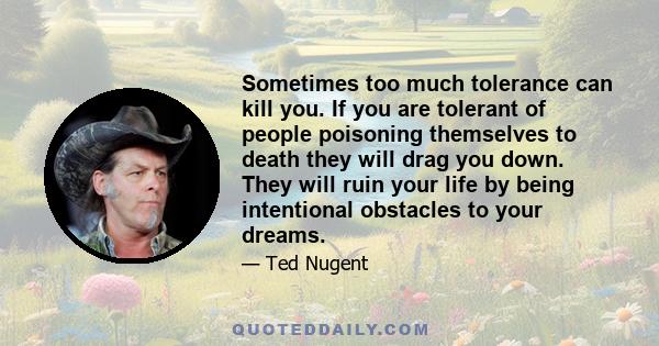 Sometimes too much tolerance can kill you. If you are tolerant of people poisoning themselves to death they will drag you down. They will ruin your life by being intentional obstacles to your dreams.