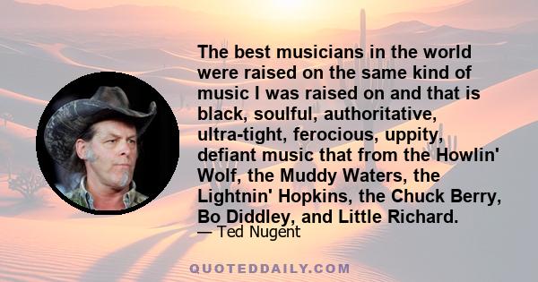 The best musicians in the world were raised on the same kind of music I was raised on and that is black, soulful, authoritative, ultra-tight, ferocious, uppity, defiant music that from the Howlin' Wolf, the Muddy