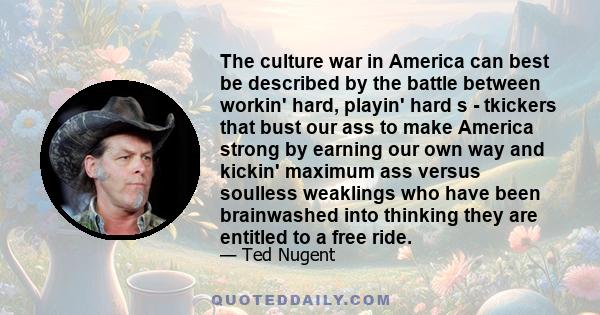 The culture war in America can best be described by the battle between workin' hard, playin' hard s - tkickers that bust our ass to make America strong by earning our own way and kickin' maximum ass versus soulless