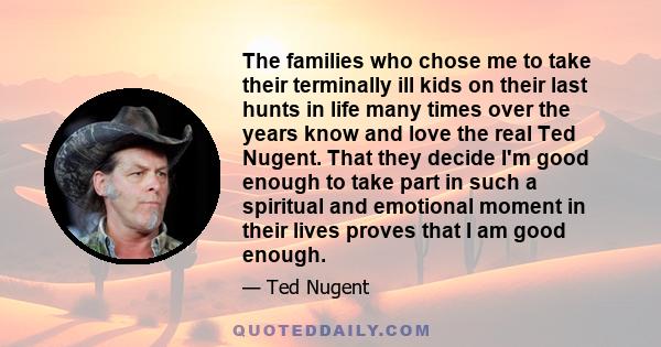 The families who chose me to take their terminally ill kids on their last hunts in life many times over the years know and love the real Ted Nugent. That they decide I'm good enough to take part in such a spiritual and