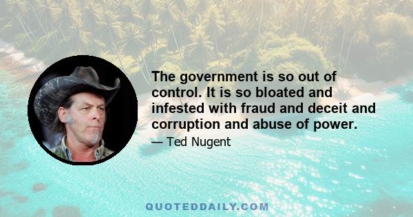 The government is so out of control. It is so bloated and infested with fraud and deceit and corruption and abuse of power.