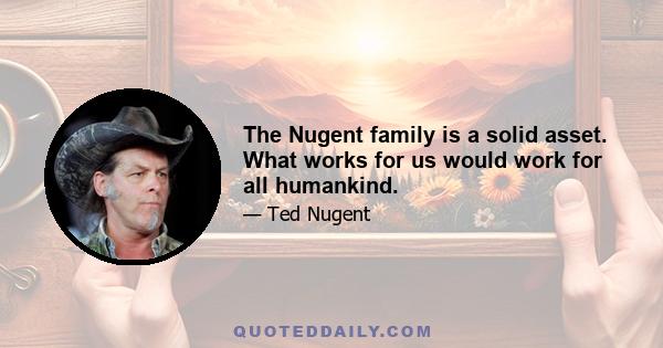 The Nugent family is a solid asset. What works for us would work for all humankind.