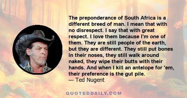 The preponderance of South Africa is a different breed of man. I mean that with no disrespect. I say that with great respect. I love them because I'm one of them. They are still people of the earth, but they are