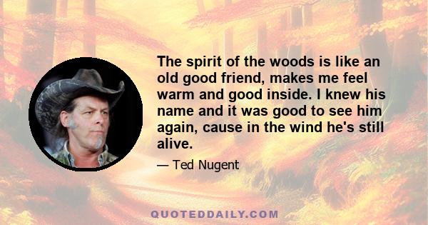 The spirit of the woods is like an old good friend, makes me feel warm and good inside. I knew his name and it was good to see him again, cause in the wind he's still alive.