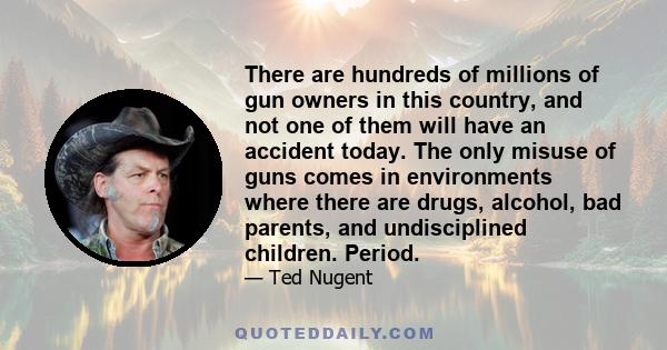 There are hundreds of millions of gun owners in this country, and not one of them will have an accident today. The only misuse of guns comes in environments where there are drugs, alcohol, bad parents, and undisciplined 