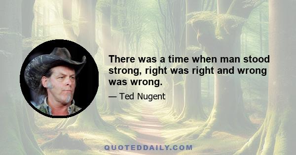 There was a time when man stood strong, right was right and wrong was wrong.