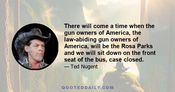 There will come a time when the gun owners of America, the law-abiding gun owners of America, will be the Rosa Parks and we will sit down on the front seat of the bus, case closed.