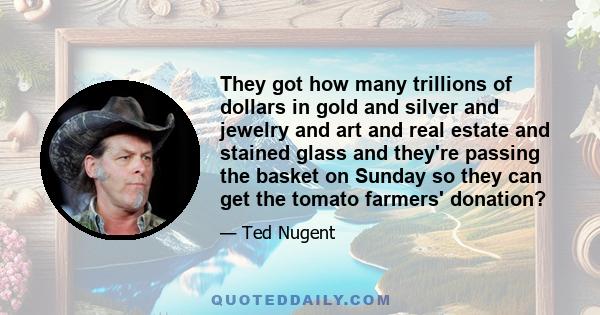 They got how many trillions of dollars in gold and silver and jewelry and art and real estate and stained glass and they're passing the basket on Sunday so they can get the tomato farmers' donation?