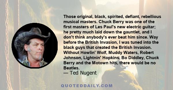 Those original, black, spirited, defiant, rebellious musical masters. Chuck Berry was one of the first masters of Les Paul's new electric guitar; he pretty much laid down the gauntlet, and I don't think anybody's ever