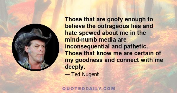 Those that are goofy enough to believe the outrageous lies and hate spewed about me in the mind-numb media are inconsequential and pathetic. Those that know me are certain of my goodness and connect with me deeply.