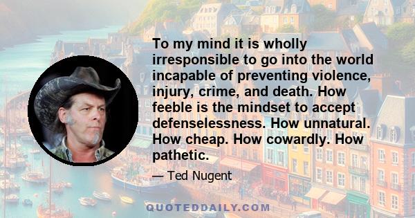 To my mind it is wholly irresponsible to go into the world incapable of preventing violence, injury, crime, and death. How feeble is the mindset to accept defenselessness. How unnatural. How cheap. How cowardly. How