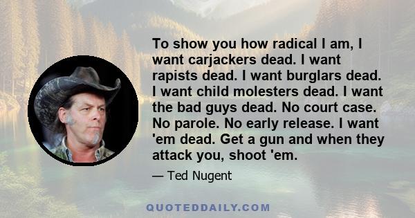 To show you how radical I am, I want carjackers dead. I want rapists dead. I want burglars dead. I want child molesters dead. I want the bad guys dead. No court case. No parole. No early release. I want 'em dead. Get a