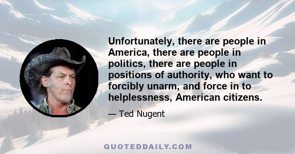 Unfortunately, there are people in America, there are people in politics, there are people in positions of authority, who want to forcibly unarm, and force in to helplessness, American citizens.