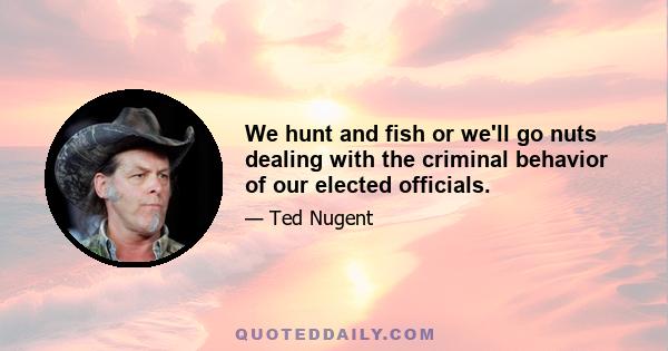 We hunt and fish or we'll go nuts dealing with the criminal behavior of our elected officials.