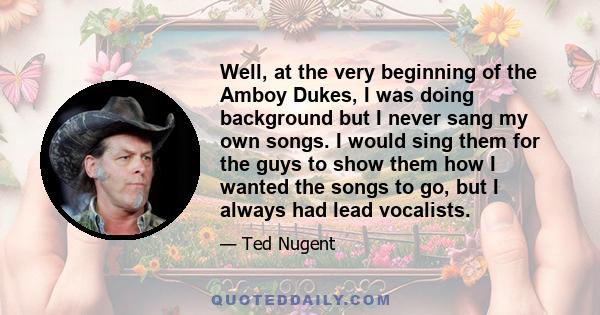 Well, at the very beginning of the Amboy Dukes, I was doing background but I never sang my own songs. I would sing them for the guys to show them how I wanted the songs to go, but I always had lead vocalists.