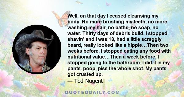 Well, on that day I ceased cleansing my body. No more brushing my teeth, no more washing my hair, no baths, no soap, no water. Thirty days of debris build. I stopped shavin’ and I was 18, had a little scraggly beard,