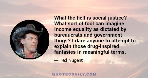 What the hell is social justice? What sort of fool can imagine income equality as dictated by bureaucrats and government thugs? I dare anyone to attempt to explain those drug-inspired fantasies in meaningful terms.