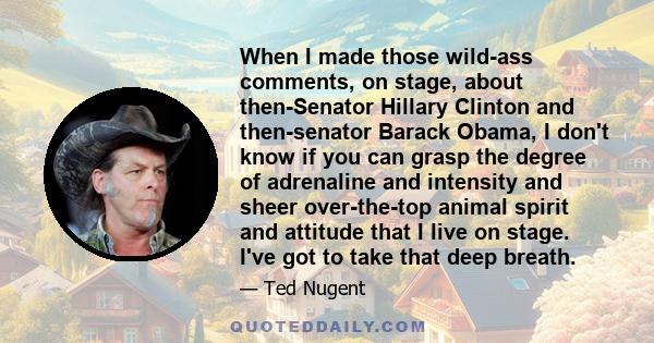 When I made those wild-ass comments, on stage, about then-Senator Hillary Clinton and then-senator Barack Obama, I don't know if you can grasp the degree of adrenaline and intensity and sheer over-the-top animal spirit