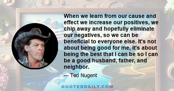 When we learn from our cause and effect we increase our positives, we chip away and hopefully eliminate our negatives, so we can be beneficial to everyone else. It's not about being good for me, it's about being the