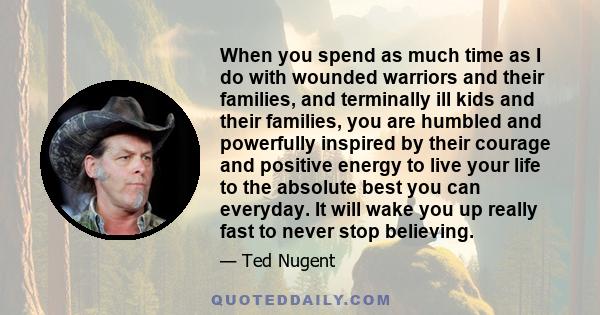 When you spend as much time as I do with wounded warriors and their families, and terminally ill kids and their families, you are humbled and powerfully inspired by their courage and positive energy to live your life to 