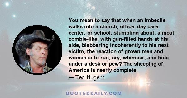 You mean to say that when an imbecile walks into a church, office, day care center, or school, stumbling about, almost zombie-like, with gun-filled hands at his side, blabbering incoherently to his next victim, the