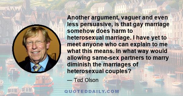 Another argument, vaguer and even less persuasive, is that gay marriage somehow does harm to heterosexual marriage. I have yet to meet anyone who can explain to me what this means. In what way would allowing same-sex