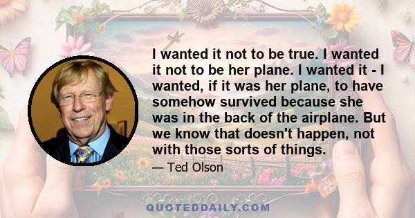 I wanted it not to be true. I wanted it not to be her plane. I wanted it - I wanted, if it was her plane, to have somehow survived because she was in the back of the airplane. But we know that doesn't happen, not with