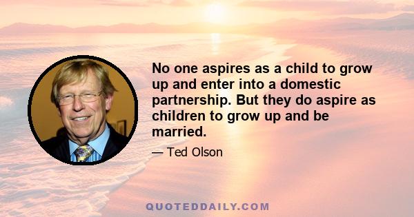 No one aspires as a child to grow up and enter into a domestic partnership. But they do aspire as children to grow up and be married.