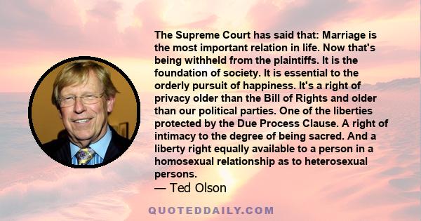 The Supreme Court has said that: Marriage is the most important relation in life. Now that's being withheld from the plaintiffs. It is the foundation of society. It is essential to the orderly pursuit of happiness. It's 