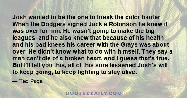 Josh wanted to be the one to break the color barrier. When the Dodgers signed Jackie Robinson he knew it was over for him. He wasn't going to make the big leagues, and he also knew that because of his health and his bad 