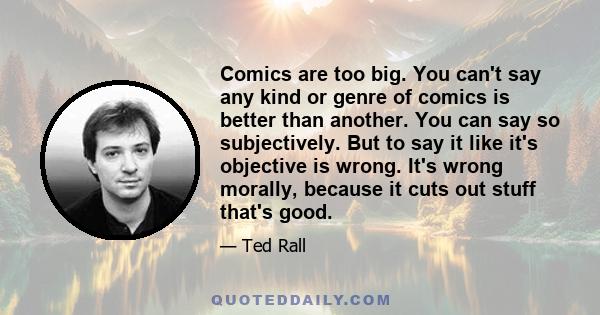 Comics are too big. You can't say any kind or genre of comics is better than another. You can say so subjectively. But to say it like it's objective is wrong. It's wrong morally, because it cuts out stuff that's good.