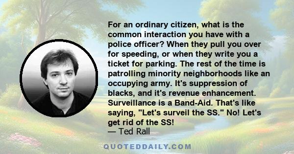 For an ordinary citizen, what is the common interaction you have with a police officer? When they pull you over for speeding, or when they write you a ticket for parking. The rest of the time is patrolling minority