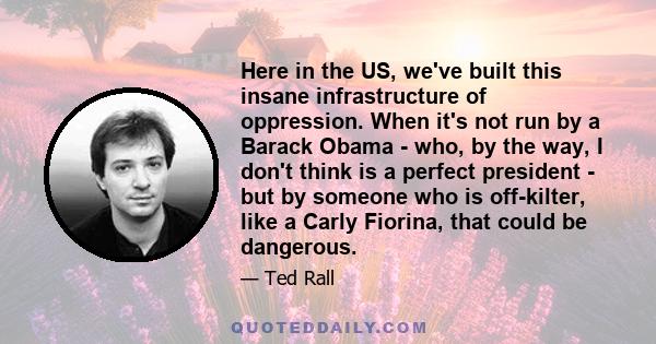 Here in the US, we've built this insane infrastructure of oppression. When it's not run by a Barack Obama - who, by the way, I don't think is a perfect president - but by someone who is off-kilter, like a Carly Fiorina, 