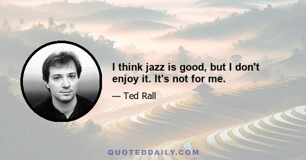 I think jazz is good, but I don't enjoy it. It's not for me.