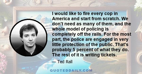 I would like to fire every cop in America and start from scratch. We don't need as many of them, and the whole model of policing is completely off the rails. For the most part, the police are engaged in very little