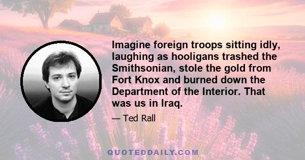 Imagine foreign troops sitting idly, laughing as hooligans trashed the Smithsonian, stole the gold from Fort Knox and burned down the Department of the Interior. That was us in Iraq.