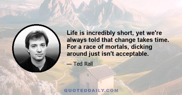 Life is incredibly short, yet we're always told that change takes time. For a race of mortals, dicking around just isn't acceptable.