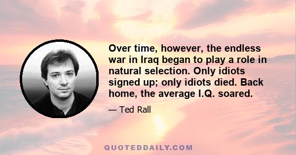 Over time, however, the endless war in Iraq began to play a role in natural selection. Only idiots signed up; only idiots died. Back home, the average I.Q. soared.